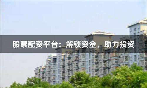 股票配资平台：解锁资金，助力投资