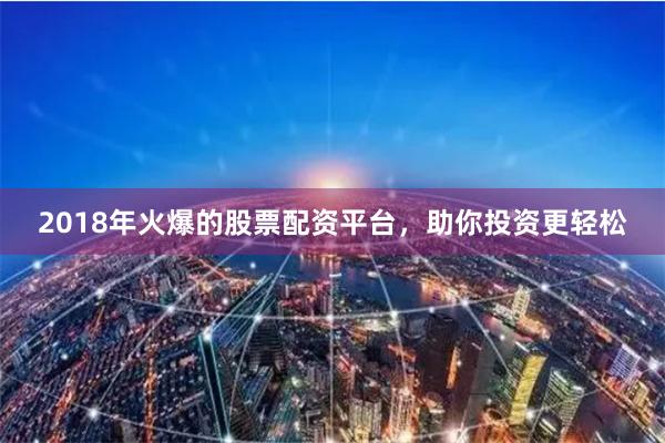 2018年火爆的股票配资平台，助你投资更轻松