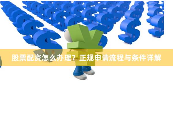 股票配资怎么办理？正规申请流程与条件详解